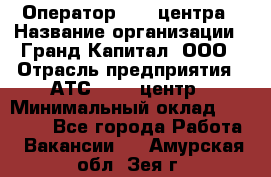 Оператор Call-центра › Название организации ­ Гранд Капитал, ООО › Отрасль предприятия ­ АТС, call-центр › Минимальный оклад ­ 30 000 - Все города Работа » Вакансии   . Амурская обл.,Зея г.